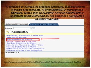 1. Teniendo en cuentas los procesos anteriores, debemos realizar
      el mismo procedimiento: ( Portal UNIMINUTO, Ingresamos a
      GENESIS, damos click en ALUMNO Y AYUDA FINANCIERA y
     finalmente en INSCRIPCION) allí nos dirigimos a AGREGAR Y
                         ELIMINAR CLASES.




http://wiwa.uniminuto.edu:8501/pls/PROD/twbkwbis.P_GenMenu?name=bmenu.P_RegMnu
 