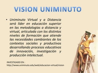 • Uniminuto Virtual y a Distancia
  será líder en educación superior
  en las metodologías a distancia y
  virtual, articulada con los distintos
  niveles de formación que atiende
  las necesidades cambiantes de los
  contextos sociales y productivos
  desarrollando procesos educativos
  de innovación, investigación y
  producción intelectual.
INVESTIGADO EN :
http://www.uniminuto.edu/web/educacion-virtual/vision
 
