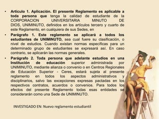 •   Artículo 1. Aplicación. El presente Reglamento es aplicable a
    toda persona que tenga la calidad de estudiante de la
    CORPORACION               UNIVERSITARIA       MINUTO          DE
    DIOS, UNIMINUTO, definidos en los artículos tercero y cuarto de
    este Reglamento, en cualquiera de sus Sedes, en
•   Parágrafo 1. Este reglamento se aplicará a todos los
    estudiantes de UNIMINUTO, sea cual fuere su clasificación, o
    nivel de estudios. Cuando existan normas específicas para un
    determinado grupo de estudiantes se expresará así. En caso
    contrario, se aplicarán las normas generales.
•   Parágrafo 2. Toda persona que adelante estudios en una
    Institución     de     educación    superior  administrada    por
    UNIMINUTO, mediante alianza o convenio o en Centros Regionales
    de Educación Superior - Ceres, estará sujeta al presente
    reglamento      en    todos    los  aspectos  administrativos   y
    disciplinarios, salvo las excepciones expresas pactadas en los
    respectivos contratos, acuerdos o convenios. Para todos los
    efectos del presente Reglamento todas esas entidades se
    considerarán como una Sede de UNIMINUTO.


     INVESTIGADO EN: Nuevo reglamento estudiantil
 