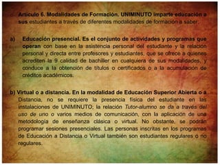o Artículo 6. Modalidades de Formación. UNIMINUTO imparte educación a
  sus estudiantes a través de diferentes modalidades de formación a saber:


a)   Educación presencial. Es el conjunto de actividades y programas que
     operan con base en la asistencia personal del estudiante y la relación
     personal y directa entre profesores y estudiantes, que se ofrece a quienes
     acrediten la 9 calidad de bachiller en cualquiera de sus modalidades, y
     conduce a Ia obtención de títulos o certificados o a la acumulación de
     créditos académicos.


b) Virtual o a distancia. En la modalidad de Educación Superior Abierta o a
   Distancia, no se requiere la presencia física del estudiante en las
   instalaciones de UNIMINUTO; la relación Tutor-alumno se da a través del
   uso de uno o varios medios de comunicación, con la aplicación de una
   metodología de enseñanza clásica o virtual. No obstante, se podrán
   programar sesiones presenciales. Las personas inscritas en los programas
   de Educación a Distancia o Virtual también son estudiantes regulares o no
   regulares.
 