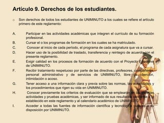 Artículo 9. Derechos de los estudiantes.
o    Son derechos de todos los estudiantes de UNIMINUTO a los cuales se refiere el artículo
     primero de este reglamento:

A.       Participar en las actividades académicas que integren el currículo de su formación
         profesional.
B.       Cursar el o los programas de formación en los cuales se ha matriculado.
C.        Conocer al inicio de cada período, el programa de cada asignatura que va a cursar.
D.       Hacer uso de la posibilidad de traslado, transferencia y reintegro de acuerdo con el
         presente reglamento.
E.       Exigir calidad en los procesos de formación de acuerdo con el Proyecto Educativo
         de UNIMINUTO.
F.       Recibir tratamiento respetuoso por parte de las directivas, profesores, compañeros,
         personal administrativo y de servicios de UNIMINUTO, libre de coerción,
         intimidación o acoso.
G.       Tener acceso a una información clara y previa sobre las normas, las autoridades y
         los procedimientos que rigen su vida en UNIMINUTO.
H.        Conocer previamente los criterios de evaluación que se emplearán en las distintas
         actividades y pruebas académicas, y ser informado de sus resultados conforme a lo
         establecido en este reglamento y al calendario académico de UNIMINUTO.
I.       Acceder a todas las fuentes de información científica y tecnológica puestas a su
         disposición por UNIMINUTO.
 