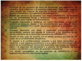 J.   Participar en los procesos de toma de decisiones que determinen los
     estatutos de la Institución y el presente reglamento; elegir y ser elegidos
     para integrar los órganos de dirección y demás posiciones, como lo
     prevén los estatutos y el reglamento de participación.
K.   Recibir los servicios de bienestar que ofrece UNIMINUTO, de acuerdo
     con las posibilidades físicas y financieras y los reglamentos que se
     establezcan para regular su funcionamiento.
L.   Presentar solicitudes y reclamos en forma respetuosa y siguiendo
     siempre el conducto regular y los procedimientos que para el efecto
     establezca UNIMINUTO y recibir respuestas oportunas y completas a los
     mismos.
M.   Expresar libremente sus ideas y desarrollar autónomamente su
     personalidad, siempre que respete la Institución y los derechos de los
     demás miembros de la comunidad educativa de UNIMINUTO.
N.   Recibir un trato justo de acuerdo con el debido proceso, en caso de ser
     sujeto de un procedimiento disciplinario.
O.   El respeto a la confidencialidad respecto a sus datos personales, su
     conducta, a sus registros académicos y a su salud. Esta información sólo
     podrá ser suministrada en situaciones especiales que pongan en riesgo la
     salud o la seguridad del estudiante o a petición del estudiante, de sus
     padres o acudientes o por orden de autoridad competente.
P.   Los demás consagrados en los estatutos de UNIMINUTO y sus
     reglamentos internos y las normas legales.
 