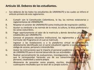 Artículo 10. Deberes de los estudiantes.
o Son deberes de los todos los estudiantes de UNIMINUTO a los cuales se refiere el
  artículo primero de este reglamento:

A.     Cumplir con la Constitución Colombiana, la ley, las normas estatutarias y
       reglamentarias de UNIMINUTO.
B.     Respetar el carácter de UNIMINUTO como Institución de inspiración católica.
C.     Ajustar su conducta a las normas de la moral, la cultura, la ética profesional y
       las sanas costumbres.
D.     Pagar oportunamente el valor de la matrícula y demás derechos pecuniarios
       establecidos por UNIMINUTO.
E.     Conocer el proyecto educativo institucional, los reglamentos y el Proyecto
       Curricular del Programa en el cual se matriculó.
F.     Ingresar a las instalaciones o a la plataforma virtual de UNIMINUTO,
       debidamente identificado con el carné estudiantil vigente o con su respectivo
       código de acceso, personal e intransferible.
G.     Acatar las instrucciones que le imparta el personal académico y administrativo
       de UNIMINUTO para el normal desarrollo de sus actividades.
H.     Realizar personalmente las evaluaciones, investigaciones, trabajos y prácticas
       que le correspondan haciendo uso de sus conocimientos, su esfuerzo
       personal, creatividad y autoría propia.
I.     Abstenerse de presentar como propios, escritos, documentos, ideas, o
       cualesquiera resultados que no sean de su propia autoría.
 