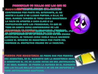 INASISTENCIA: Se entiende que es la falta de
 compromiso por parte del estudiante, al no
 asistir a clase ó no llegar puntual a ella; de
 igual manera también se toma como inasistencia
 la falta de aportes a cada clase o la
 participación ante los programas, ya que se
 tiene en cuenta como conformismo de los
INASISTENCIA de enseñanza sin sacar el provecho %90
 mecanismos COLECTIVA: Cuando falta al menos el
 de aprendizaje transcurrido en cada clase.
de los estudiantes de la misma clase sin una excusa
justificada, se tomará como doble falla; haciendo
llegar el informe de inasistencia por parte del
profesor al respectivo decano de la facultad.




PERDIDA POR INASISTENCIA: Se puede dar por perdida
una asignatura, en el momento que la inasistencia iguale
o sobrepase el %15 de clases vistas sin una justificación,
y de igual manera se pierde la materia en el momento
que las fallas hallan llegado a un %25 sin importar si
tiene justificaciones aceptadas.
 