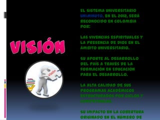 El Sistema Universitario
UNIMINUTO, en el 2012, será
reconocido en Colombia
por:

Las vivencias espirituales y
la presencia de Dios en el
ámbito universitario.

Su aporte al desarrollo
del país a través de la
formación en Educación
para el Desarrollo.

La alta calidad de sus
programas académicos
estructurados por ciclos y
competencias.

Su impacto en la cobertura
originado en el número de
 