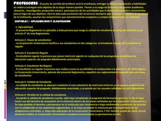 Profesores: El punto de partida del profesor será la enseñanza, entregar la máxima dedicación y habilidades
en orden a conseguir este objetivo de la mejor manera posible. Tienen a su cargo las funciones de gestión académica
,docencia , investigación, proyección social y participación de las actividades que la institución considere convenientes
para el logro de sus objetivos. Para la adecuada prestación del servicio es necesario que conozcan y respeten la identidad
de la institución, asuman los compromisos que voluntariamente aceptaron y cumplan íntegramente sus estatutos.
 CAPITULO I - APLICABILIDAD Y CLASIFICACIÓN

  1- Aplicabilidad
 . El presente Reglamento es aplicable a toda persona que tenga la calidad de estudiante de pregrado definido en el
 artículo 3° de este Reglamento.

 Artículo 2- Clases de estudiantes
 . La Corporación Universitaria clasifica a sus estudiantes en dos categorías: a) Estudiante regular; b) Estudiante no
 regular.

 Artículo 3- Estudiante Regular
 . Es estudiante regular la persona que posee matrícula vigente en cualquiera de los programas académicos de
 educación superior, de pregrado debidamente autorizados.

 Artículo 4- Estudiante No Regular
 . Es estudiante no regular la persona que realiza cursos no acreditables ni conducentes a la obtención de título alguno.
 La Corporación Universitaria, además del presente Reglamento, expedirá una reglamentación especial para esta clase
 de estudiantes.

 Artículo 5- Calidad de Estudiante
 . La calidad de estudiante se adquiere mediante el acto voluntario de matrícula inicial en un programa académico de
 educación superior de pregrado, debidamente autorizado, y se pierde por las causales señaladas en este reglamento.

 Artículo 6- Pérdida de la calidad de estudiante
 . Se pierde la calidad de estudiante cuando: a)Se haya completado el programa de formación previsto. b. No se haya
 hecho uso del derecho de renovación de la matrícula dentro de los plazos señalados por la Corporación Universitaria.c.
 Se haya perdido el derecho a permanecer en la Institución por inasistencia o bajo rendimiento académico, de acuerdo
 con lo establecido en los respectivos reglamentos. d. Se haya cancelado la matrícula por incumplimiento de las
 obligaciones contraídas. e. Haya sido expulsado de la Corporación Universitaria. f. Por motivos graves de salud, previo
 dictamen médico, la Corporación Universitaria considera inconveniente su permanencia en ella.
 