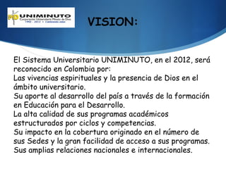 VISION:


El Sistema Universitario UNIMINUTO, en el 2012, será
reconocido en Colombia por:
Las vivencias espirituales y la presencia de Dios en el
ámbito universitario.
Su aporte al desarrollo del país a través de la formación
en Educación para el Desarrollo.
La alta calidad de sus programas académicos
estructurados por ciclos y competencias.
Su impacto en la cobertura originado en el número de
sus Sedes y la gran facilidad de acceso a sus programas.
Sus amplias relaciones nacionales e internacionales.
 