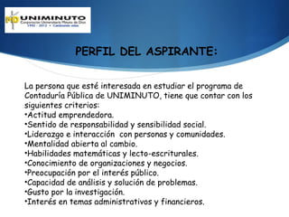 PERFIL DEL ASPIRANTE:

La persona que esté interesada en estudiar el programa de
Contaduría Pública de UNIMINUTO, tiene que contar con los
siguientes criterios:
•Actitud emprendedora.
•Sentido de responsabilidad y sensibilidad social.
•Liderazgo e interacción con personas y comunidades.
•Mentalidad abierta al cambio.
•Habilidades matemáticas y lecto-escriturales.
•Conocimiento de organizaciones y negocios.
•Preocupación por el interés público.
•Capacidad de análisis y solución de problemas.
•Gusto por la investigación.
•Interés en temas administrativos y financieros.
 