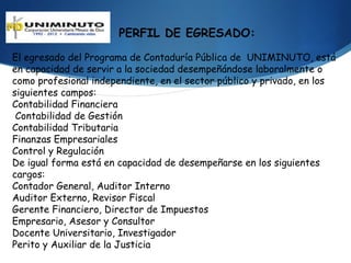 PERFIL DE EGRESADO:

El egresado del Programa de Contaduría Pública de UNIMINUTO, está
en capacidad de servir a la sociedad desempeñándose laboralmente o
como profesional independiente, en el sector público y privado, en los
siguientes campos:
Contabilidad Financiera
 Contabilidad de Gestión
Contabilidad Tributaria
Finanzas Empresariales
Control y Regulación
De igual forma está en capacidad de desempeñarse en los siguientes
cargos:
Contador General, Auditor Interno
Auditor Externo, Revisor Fiscal
Gerente Financiero, Director de Impuestos
Empresario, Asesor y Consultor
Docente Universitario, Investigador
Perito y Auxiliar de la Justicia
 