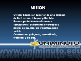 MISION
Ofrecer Educación Superior de alta calidad,
de fácil acceso, integral y flexible.
Formar profesionales altamente
competentes, éticamente orientados y
líderes de procesos de transformación
social.
Construir un país justo, reconciliado,
fraternal y en paz.
 