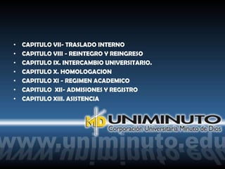 •   CAPITULO VII- TRASLADO INTERNO
•   CAPITULO VIII - REINTEGRO Y REINGRESO
•   CAPITULO IX. INTERCAMBIO UNIVERSITARIO.
•   CAPITULO X. HOMOLOGACION
•   CAPITULO XI - REGIMEN ACADEMICO
•   CAPITULO XII- ADMISIONES Y REGISTRO
•   CAPITULO XIII. ASISTENCIA
 