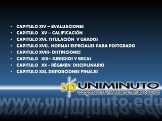 •   CAPITULO XIV – EVALUACIONES
•   CAPITULO XV – CALIFICACIÓN
•   CAPITULO XVI. TITULACIÓN Y GRADOS
•   CAPITULO XVII. NORMAS ESPECIALES PARA POSTGRADO
•   CAPITULO XVIII- DISTINCIONES
•   CAPITULO XIX– SUBSIDIOS Y BECAS
•   CAPITULO XX - RÉGIMEN DISCIPLINARIO
•   CAPITULO XXI. DISPOSICIONES FINALES
 