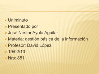  Uniminuto
 Presentado por

 José Néstor Ayala Aguilar

 Materia: gestión básica de la información

 Profesor: David López

 19/02/13

 Nrs: 851
 