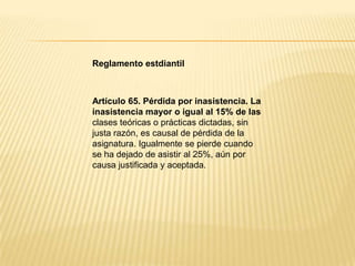 Reglamento estdiantil
Artículo 65. Pérdida por inasistencia. La
inasistencia mayor o igual al 15% de las
clases teóricas o prácticas dictadas, sin
justa razón, es causal de pérdida de la
asignatura. Igualmente se pierde cuando
se ha dejado de asistir al 25%, aún por
causa justificada y aceptada.