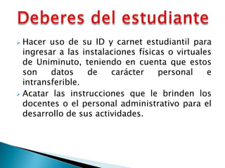  Hacer uso de su ID y carnet estudiantil para
  ingresar a las instalaciones físicas o virtuales
  de Uniminuto, teniendo en cuenta que estos
  son    datos    de    carácter    personal     e
  intransferible.
 Acatar las instrucciones que le brinden los
  docentes o el personal administrativo para el
  desarrollo de sus actividades.
 