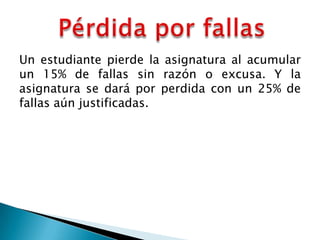 Un estudiante pierde la asignatura al acumular
un 15% de fallas sin razón o excusa. Y la
asignatura se dará por perdida con un 25% de
fallas aún justificadas.
 