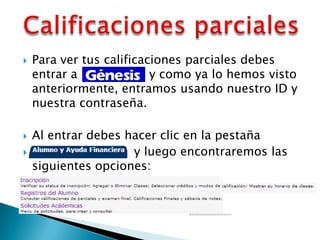    Para ver tus calificaciones parciales debes
    entrar a              y como ya lo hemos visto
    anteriormente, entramos usando nuestro ID y
    nuestra contraseña.

   Al entrar debes hacer clic en la pestaña
                    y luego encontraremos las
    siguientes opciones:
 