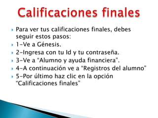    Para ver tus calificaciones finales, debes
    seguir estos pasos:
   1-Ve a Génesis.
   2-Ingresa con tu Id y tu contraseña.
   3-Ve a “Alumno y ayuda financiera”.
   4-A continuación ve a “Registros del alumno”
   5-Por último haz clic en la opción
    “Calificaciones finales”
 