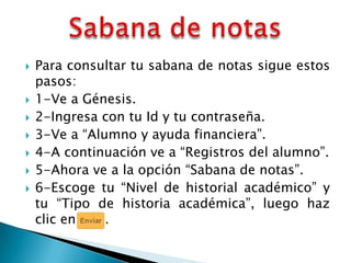    Para consultar tu sabana de notas sigue estos
    pasos:
   1-Ve a Génesis.
   2-Ingresa con tu Id y tu contraseña.
   3-Ve a “Alumno y ayuda financiera”.
   4-A continuación ve a “Registros del alumno”.
   5-Ahora ve a la opción “Sabana de notas”.
   6-Escoge tu “Nivel de historial académico” y
    tu “Tipo de historia académica”, luego haz
    clic en    .
 