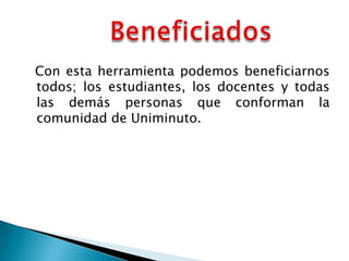 Con esta herramienta podemos beneficiarnos
todos; los estudiantes, los docentes y todas
las demás personas que conforman la
comunidad de Uniminuto.
 