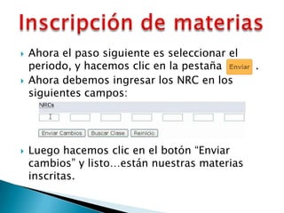    Ahora el paso siguiente es seleccionar el
    periodo, y hacemos clic en la pestaña       ..
   Ahora debemos ingresar los NRC en los
    siguientes campos:




   Luego hacemos clic en el botón “Enviar
    cambios” y listo…están nuestras materias
    inscritas.
 