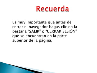 Es muy importante que antes de
cerrar el navegador hagas clic en la
pestaña “SALIR” o “CERRAR SESIÓN”
que se encuentran en la parte
superior de la página.
 