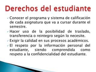  Conocer el programa y sistema de calificación
  de cada asignatura que va a cursar durante el
  semestre.
 Hacer uso de la posibilidad de traslado,
  transferencia o reintegro según lo necesite.
 Exigir la calidad en sus procesos académicos.
 El respeto por la información personal del
  estudiante,     siendo    comprendida    como
  respeto a la confidencialidad del estudiante.
 