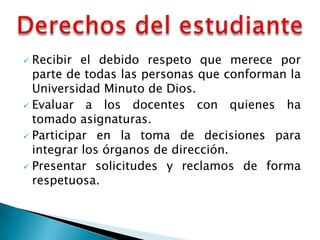  Recibir el debido respeto que merece por
  parte de todas las personas que conforman la
  Universidad Minuto de Dios.
 Evaluar a los docentes con quienes ha
  tomado asignaturas.
 Participar en la toma de decisiones para
  integrar los órganos de dirección.
 Presentar solicitudes y reclamos de forma
  respetuosa.
 