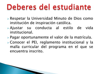  Respetar la Universidad Minuto de Dios como
  institución de inspiración católica.
 Ajustar   su conducta al estilo de vida
  institucional.
 Pagar oportunamente el valor de la matrícula.
 Conocer el PEI, reglamento institucional y la
  malla curricular del programa en el que se
  encuentra inscrito.
 