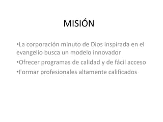 MISIÓN
•La corporación minuto de Dios inspirada en el
evangelio busca un modelo innovador
•Ofrecer programas de calidad y de fácil acceso
•Formar profesionales altamente calificados
 
