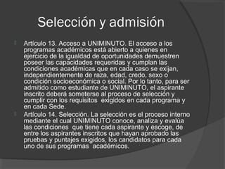 Selección y admisión
   Artículo 13. Acceso a UNIMINUTO. El acceso a los
    programas académicos está abierto a quienes en
    ejercicio de la igualdad de oportunidades demuestren
    poseer las capacidades requeridas y cumplan las
    condiciones académicas que en cada caso se exijan,
    independientemente de raza, edad, credo, sexo o
    condición socioeconómica o social. Por lo tanto, para ser
    admitido como estudiante de UNIMINUTO, el aspirante
    inscrito deberá someterse al proceso de selección y
    cumplir con los requisitos exigidos en cada programa y
    en cada Sede.
   Artículo 14. Selección. La selección es el proceso interno
    mediante el cual UNIMINUTO conoce, analiza y evalúa
    las condiciones que tiene cada aspirante y escoge, de
    entre los aspirantes inscritos que hayan aprobado las
    pruebas y puntajes exigidos, los candidatos para cada
    uno de sus programas académicos.
 