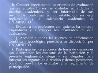 h. Conocer previamente los criterios de evaluación
que se emplearán en las distintas actividades y
pruebas académicas, y ser informado de sus
resultados conforme a lo establecido en este
reglamento y al calendario académico de
UNIMINUTO.
   i. Evaluar a los profesores con quienes ha tomado
asignaturas y a conocer los resultados de esta
evaluación.
      j. Acceder a todas las fuentes de información
científica y tecnológica puestas a su disposición por
UNIMINUTO
  k. Participar en los procesos de toma de decisiones
que determinen los estatutos de la Institución y el
presente reglamento; elegir y ser elegidos para
integrar los órganos de dirección y demás posiciones,
como lo prevén los estatutos y el reglamento de
participación.
 
