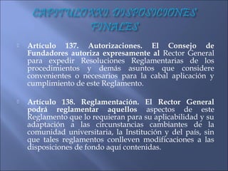    Artículo 137. Autorizaciones. El Consejo de
    Fundadores autoriza expresamente al Rector General
    para expedir Resoluciones Reglamentarias de los
    procedimientos y demás asuntos que considere
    convenientes o necesarios para la cabal aplicación y
    cumplimiento de este Reglamento.

   Artículo 138. Reglamentación. El Rector General
    podrá reglamentar aquellos aspectos de este
    Reglamento que lo requieran para su aplicabilidad y su
    adaptación a las circunstancias cambiantes de la
    comunidad universitaria, la Institución y del país, sin
    que tales reglamentos conlleven modificaciones a las
    disposiciones de fondo aquí contenidas.
 