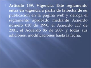    Artículo 139. Vigencia. Este reglamento
    entra en vigencia a partir de la fecha de su
    publicación en la página web y deroga el
    reglamento aprobado mediante Acuerdo
    número 010 de 1990, el Acuerdo 117 de
    2001, el Acuerdo 85 de 2007 y todas sus
    adiciones, modificaciones hasta la fecha.
 