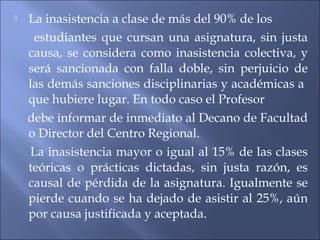    La inasistencia a clase de más del 90% de los
     estudiantes que cursan una asignatura, sin justa
    causa, se considera como inasistencia colectiva, y
    será sancionada con falla doble, sin perjuicio de
    las demás sanciones disciplinarias y académicas a
    que hubiere lugar. En todo caso el Profesor
    debe informar de inmediato al Decano de Facultad
    o Director del Centro Regional.
    La inasistencia mayor o igual al 15% de las clases
    teóricas o prácticas dictadas, sin justa razón, es
    causal de pérdida de la asignatura. Igualmente se
    pierde cuando se ha dejado de asistir al 25%, aún
    por causa justificada y aceptada.
 