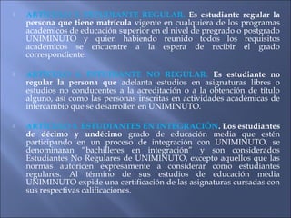    ARTÍCULO 3. ESTUDIANTE REGULAR. Es estudiante regular la
    persona que tiene matrícula vigente en cualquiera de los programas
    académicos de educación superior en el nivel de pregrado o postgrado
    UNIMINUTO y quien habiendo reunido todos los requisitos
    académicos se encuentre a la espera de recibir el grado
    correspondiente.

   ARTÍCULO 4. ESTUDIANTE NO REGULAR. Es estudiante no
    regular la persona que adelanta estudios en asignaturas libres o
    estudios no conducentes a la acreditación o a la obtención de título
    alguno, así como las personas inscritas en actividades académicas de
    intercambio que se desarrollen en UNIMINUTO.

   ARTÍCULO 5. ESTUDIANTES EN INTEGRACIÓN. Los estudiantes
    de décimo y undécimo grado de educación media que estén
    participando en un proceso de integración con UNIMINUTO, se
    denominaran “bachilleres en integración” y son considerados
    Estudiantes No Regulares de UNIMINUTO, excepto aquellos que las
    normas autoricen expresamente a considerar como estudiantes
    regulares. Al término de sus estudios de educación media
    UNIMINUTO expide una certificación de las asignaturas cursadas con
    sus respectivas calificaciones.
 