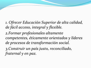 1. Ofrecer Educación Superior de alta calidad,
de fácil acceso, integral y flexible.
2.Formar profesionales altamente
competentes, éticamente orientados y líderes
de procesos de transformación social.
3.Construir un país justo, reconciliado,
fraternal y en paz.
 