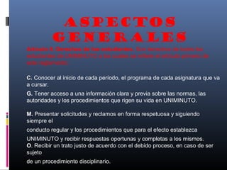 ASPECTOS
          GENERALES
Artículo 9. Derechos de los estudiantes. Son derechos de todos los
estudiantes de UNIMINUTO a los cuales se refiere el artículo primero de
este reglamento:

C. Conocer al inicio de cada período, el programa de cada asignatura que va
a cursar.
G. Tener acceso a una información clara y previa sobre las normas, las
autoridades y los procedimientos que rigen su vida en UNIMINUTO.

M. Presentar solicitudes y reclamos en forma respetuosa y siguiendo
siempre el
conducto regular y los procedimientos que para el efecto establezca
UNIMINUTO y recibir respuestas oportunas y completas a los mismos.
O. Recibir un trato justo de acuerdo con el debido proceso, en caso de ser
sujeto
de un procedimiento disciplinario.
 