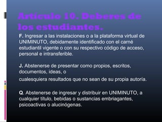 Artículo 10. Deberes de
los estudiantes.
F. Ingresar a las instalaciones o a la plataforma virtual de
UNIMINUTO, debidamente identificado con el carné
estudiantil vigente o con su respectivo código de acceso,
personal e intransferible.

J. Abstenerse de presentar como propios, escritos,
documentos, ideas, o
cualesquiera resultados que no sean de su propia autoría.

Q. Abstenerse de ingresar y distribuir en UNIMINUTO, a
cualquier título, bebidas o sustancias embriagantes,
psicoactivas o alucinógenas.
 