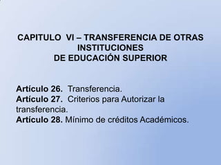 CAPITULO VI – TRANSFERENCIA DE OTRAS
            INSTITUCIONES
       DE EDUCACIÓN SUPERIOR


Artículo 26. Transferencia.
Artículo 27. Criterios para Autorizar la
transferencia.
Artículo 28. Mínimo de créditos Académicos.
 