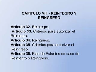 CAPITULO VIII - REINTEGRO Y
             REINGRESO

Artículo 32. Reintegro.
Artículo 33. Criterios para autorizar el
Reintegro.
Artículo 34. Reingreso.
Artículo 35. Criterios para autorizar el
Reingreso.
Artículo 36. Plan de Estudios en caso de
Reintegro o Reingreso.
 
