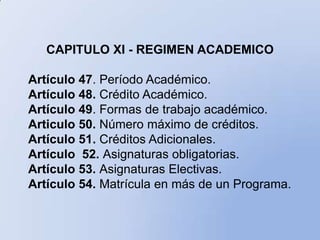 CAPITULO XI - REGIMEN ACADEMICO

Artículo 47. Período Académico.
Artículo 48. Crédito Académico.
Artículo 49. Formas de trabajo académico.
Articulo 50. Número máximo de créditos.
Artículo 51. Créditos Adicionales.
Artículo 52. Asignaturas obligatorias.
Artículo 53. Asignaturas Electivas.
Artículo 54. Matrícula en más de un Programa.
 