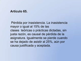 Artículo 65.


 Pérdida por inasistencia. La inasistencia
mayor o igual al 15% de las
clases teóricas o prácticas dictadas, sin
justa razón, es causal de pérdida de la
asignatura. Igualmente se pierde cuando
se ha dejado de asistir al 25%, aún por
causa justificada y aceptada.
 