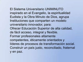 El Sistema Universitario UNIMINUTO
inspirado en el Evangelio, la espiritualidad
Eudista y la Obra Minuto de Dios, agrupa
Instituciones que comparten un modelo
universitario innovador, para:
Ofrecer Educación Superior de alta calidad,
de fácil acceso, integral y flexible.
Formar profesionales altamente
competentes, éticamente orientados y
líderes de procesos de transformación social.
Construir un país justo, reconciliado, fraternal
y en paz.
 