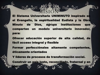 MISIÓN
El Sistema Universitario UNIMINUTO inspirado en
el Evangelio, la espiritualidad Eudista y la Obra
Minuto   de    Dios,   agrupa      Instituciones   que
comparten     un   modelo   universitario   innovador,
para:
Ofrecer educación superior de alta calidad, de
fácil acceso integral y flexible
Formar perfecciónales altamente competentes,
éticamente orientados
Y lideres de procesos de transformación social.
Construir un país justo, reconciliado, fraternal y en
paz
 