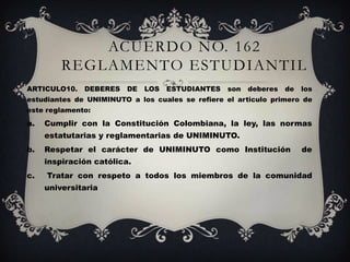 ACUERDO NO. 162
         REGLAMENTO ESTUDIANTIL
ARTICULO10.   DEBERES    DE   LOS   ESTUDIANTES   son   deberes   de   los
estudiantes de UNIMINUTO a los cuales se refiere el articulo primero de
este reglamento:
a.   Cumplir con la Constitución Colombiana, la ley, las normas
     estatutarias y reglamentarias de UNIMINUTO.
b.   Respetar el carácter de UNIMINUTO como Institución                de
     inspiración católica.
c.   Tratar con respeto a todos los miembros de la comunidad
     universitaria
 