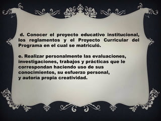 d. Conocer el proyecto educativo institucional,
los reglamentos y el Proyecto Curricular del
Programa en el cual se matriculó.

e. Realizar personalmente las evaluaciones,
investigaciones, trabajos y prácticas que le
correspondan haciendo uso de sus
conocimientos, su esfuerzo personal,
y autoría propia creatividad.
 