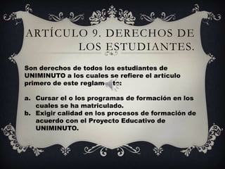 ARTÍCULO 9. DERECHOS DE
       LOS ESTUDIANTES.
Son derechos de todos los estudiantes de
UNIMINUTO a los cuales se refiere el artículo
primero de este reglamento:

a. Cursar el o los programas de formación en los
   cuales se ha matriculado.
b. Exigir calidad en los procesos de formación de
   acuerdo con el Proyecto Educativo de
   UNIMINUTO.
 