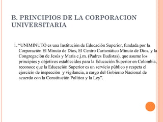 B. PRINCIPIOS DE LA CORPORACION
UNIVERSITARIA


1. “UNIMINUTO es una Institución de Educación Superior, fundada por la
   Corporación El Minuto de Dios, El Centro Carismático Minuto de Dios, y la
   Congregación de Jesús y María c.j.m. (Padres Eudistas), que asume los
   principios y objetivos establecidos para la Educación Superior en Colombia,
   reconoce que la Educación Superior es un servicio público y respeta el
   ejercicio de inspección y vigilancia, a cargo del Gobierno Nacional de
   acuerdo con la Constitución Política y la Ley”.
 