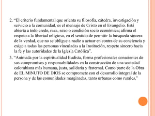 2. “El criterio fundamental que orienta su filosofía, cátedra, investigación y
   servicio a la comunidad, es el mensaje de Cristo en el Evangelio. Está
   abierta a todo credo, raza, sexo o condición socio económica; afirma el
   respeto a la libertad religiosa, en el sentido de permitir la búsqueda sincera
   de la verdad, que no se obligue a nadie a actuar en contra de su conciencia y
   exige a todas las personas vinculadas a la Institución, respeto sincero hacia
   la fe y las autoridades de la Iglesia Católica”.
3. “Animada por la espiritualidad Eudista, forma profesionales conscientes de
   sus compromisos y responsabilidades en la construcción de una sociedad
   colombiana más humana, justa, solidaria y fraternal. Como parte de la Obra
   de EL MINUTO DE DIOS se compromete con el desarrollo integral de la
   persona y de las comunidades marginadas, tanto urbanas como rurales.”
 